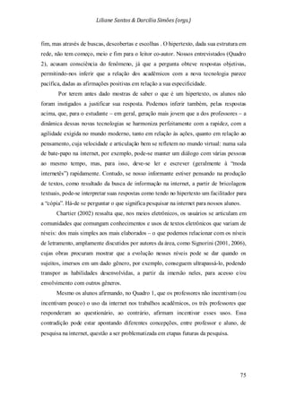 Liliane Santos & Darcilia Simões (orgs.)
75
fim, mas através de buscas, descobertas e escolhas . O hipertexto, dada sua estrutura em
rede, não tem começo, meio e fim para o leitor co-autor. Nossos entrevistados (Quadro
2), acusam consciência do fenômeno, já que a pergunta obteve respostas objetivas,
permitindo-nos inferir que a relação dos acadêmicos com a nova tecnologia parece
pacífica, dadas as afirmações positivas em relação a sua especificidade.
Por terem antes dado mostras de saber o que é um hipertexto, os alunos não
foram instigados a justificar sua resposta. Podemos inferir também, pelas respostas
acima, que, para o estudante – em geral, geração mais jovem que a dos professores – a
dinâmica dessas novas tecnologias se harmoniza perfeitamente com a rapidez, com a
agilidade exigida no mundo moderno, tanto em relação às ações, quanto em relação ao
pensamento, cuja velocidade e articulação bem se refletem no mundo virtual: numa sala
de bate-papo na internet, por exemplo, pode-se manter um diálogo com várias pessoas
ao mesmo tempo, mas, para isso, deve-se ler e escrever (geralmente à “moda
internetês”) rapidamente. Contudo, se nosso informante estiver pensando na produção
de textos, como resultado da busca de informação na internet, a partir de bricolagens
textuais, pode-se interpretar suas respostas como tendo no hipertexto um facilitador para
a “cópia”. Há-de se perguntar o que significa pesquisar na internet para nossos alunos.
Chartier (2002) ressalta que, nos meios eletrônicos, os usuários se articulam em
comunidades que comungam conhecimentos e usos de textos eletrônicos que variam de
níveis: dos mais simples aos mais elaborados – o que podemos relacionar com os níveis
de letramento, amplamente discutidos por autores da área, como Signorini (2001, 2006),
cujas obras procuram mostrar que a evolução nesses níveis pode se dar quando os
sujeitos, imersos em um dado gênero, por exemplo, conseguem ultrapassá-lo, podendo
transpor as habilidades desenvolvidas, a partir da imersão neles, para acesso e/ou
envolvimento com outros gêneros.
Mesmo os alunos afirmando, no Quadro 1, que os professores não incentivam (ou
incentivam pouco) o uso da internet nos trabalhos acadêmicos, os três professores que
responderam ao questionário, ao contrário, afirmam incentivar esses usos. Essa
contradição pode estar apontando diferentes concepções, entre professor e aluno, de
pesquisa na internet, questão a ser problematizada em etapas futuras da pesquisa.
 