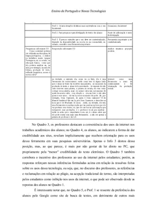 Ensino de Portuguêse Novas Tecnologias
No Quadro 3, os professores destacam a conveniência dos usos da internet nos
trabalhos acadêmicos dos alunos; no Quadro 4, os alunos, ao indicarem a forma de dar
credibilidade aos sites, revelam implicitamente que recebem orientação para os usos
dessa ferramenta em suas pesquisas universitárias. Apenas o Info 3 destoa dessa
posição, mas, ao que parece, é mais por não gostar de ler direto no PC, que
propriamente pela “menor” credibilidade do texto eletrônico. O Quadro 5 também
corrobora o incentivo dos professores ao uso da internet pelos estudantes; porém, as
respostas reforçam nossas inferências formuladas acima em relação às ressalvas feitas
sobre os usos dessa tecnologia, ou seja, que, no discurso dos professores, as referências
e reclamações em relação ao plágio, na acepção tradicional do termo, são interpretadas
pelos estudantes como inibição nos usos da internet, o que pode ser observado desde as
repostas dos alunos no Quadro 1.
É interessante notar que, no Quadro 5, o Prof. 1 se ressente da preferência dos
alunos pelo Google como site de busca de textos, em detrimento de outros mais
 