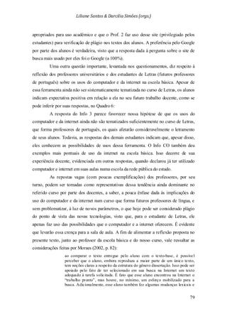 Liliane Santos & Darcilia Simões (orgs.)
79
apropriados para uso acadêmico e que o Prof. 2 faz uso desse site (privilegiado pelos
estudantes) para verificação de plágio nos textos dos alunos. A preferência pelo Google
por parte dos alunos é verdadeira, visto que a resposta dada à pergunta sobre o site de
busca mais usado por eles foi o Google (a 100%).
Uma outra questão importante, levantada nos questionamentos, diz respeito à
reflexão dos professores universitários e dos estudantes de Letras (futuros professores
de português) sobre os usos do computador e da internet na escola básica. Apesar de
essa ferramenta ainda não ser sistematicamente tematizada no curso de Letras, os alunos
indicam expectativa positiva em relação a ela no seu futuro trabalho docente, como se
pode inferir por suas respostas, no Quadro 6:
A resposta do Info 3 parece favorecer nossa hipótese de que os usos do
computador e da internet ainda não são tematizados suficientemente no curso de Letras,
que forma professores de português, os quais afetarão consideravelmente o letramento
de seus alunos. Todavia, as respostas dos demais estudantes indicam que, apesar disso,
eles conhecem as possibilidades de usos dessa ferramenta. O Info CO também deu
exemplos mais pontuais de uso da internet na escola básica. Isso decorre de sua
experiência docente, evidenciada em outras respostas, quando declarou já ter utilizado
computador e internet em suas aulas numa escola da rede pública do estado.
As repostas vagas (com poucas exemplificações) dos professores, por seu
turno, podem ser tomadas como representativas dessa tendência ainda dominante no
referido curso por parte dos docentes, a saber, a pouca ênfase dada às implicações do
uso do computador e da internet num curso que forma futuros professores de língua, e
sem problematizar, à luz de novos parâmetros, o que hoje pode ser considerado plágio
do ponto de vista das novas tecnologias, visto que, para o estudante de Letras, ele
apenas faz uso das possibilidades que o computador e a internet oferecem. É evidente
que levarão essa crença para a sala de aula. A fim de alimentar a reflexão proposta no
presente texto, junto ao professor da escola básica e do nosso curso, vale ressaltar as
considerações feitas por Moraes (2002, p. 82):
ao comparar o texto entregue pelo aluno com o texto-base, é possíve l
perceber que o aluno, embora reproduza a maior parte de um único texto,
tem noções claras a respeito da estrutura do gênero dissertação. Isso pode ser
apoiado pelo fato de ter selecionado em sua busca na Internet um texto
adequado à tarefa solicitada. É fato que esse aluno encontrou na Internet o
“trabalho pronto”, mas houve, no mínimo, um esforço mobilizado para a
busca. Adicionalmente, esse aluno também fez algumas mudanças lexicais e
 