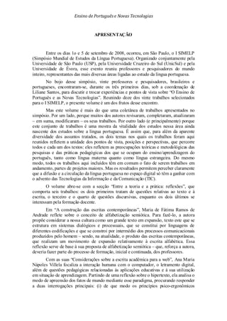 Ensino de Portuguêse Novas Tecnologias
APRESENTAÇÃO
Entre os dias 1o e 5 de setembro de 2008, ocorreu, em São Paulo, o I SIMELP
(Simpósio Mundial de Estudos da Língua Portuguesa). Organizado conjuntamente pela
Universidade de São Paulo (USP), pela Universidade Cruzeiro do Sul (UnicSul) e pela
Universidade de Évora, esse evento reuniu professores e pesquisadores do mundo
inteiro, representantes das mais diversas áreas ligadas ao estudo da língua portuguesa.
No bojo desse simpósio, vinte professores e pesquisadores, brasileiros e
portugueses, encontraram-se, durante os três primeiros dias, sob a coordenação de
Liliane Santos, para discutir e trocar experiências e pontos de vista sobre “O Ensino de
Português e as Novas Tecnologias”. Reunindo doze dos vinte trabalhos selecionados
para o I SIMELP, o presente volume é um dos frutos desse encontro.
Mas este volume é mais do que uma coletânea de trabalhos apresentados no
simpósio. Por um lado, porque muitos dos autores revisaram, completaram, atualizaram
– em suma, modificaram – os seus trabalhos. Por outro lado (e principalmente) porque
este conjunto de trabalhos é uma mostra da vitalidade dos estudos nessa área ainda
nascente dos estudos sobre a língua portuguesa. É assim que, para além da aparente
diversidade dos assuntos tratados, os dois temas nos quais os trabalhos foram aqui
reunidos refletem a unidade dos pontos de vista, posições e perspectivas, que percorre
todos e cada um dos textos: eles refletem as preocupações teóricas e metodológicas das
pesquisas e das práticas pedagógicas dos que se ocupam do ensino/aprendizagem do
português, tanto como língua materna quanto como língua estrangeira. Do mesmo
modo, todos os trabalhos aqui incluídos têm em comum o fato de serem trabalhos em
andamento, partes de projetos maiores. Mas os resultados permitem perceber claramente
que a difusão e a circulação da língua portuguesa no espaço digital só têm a ganhar com
o advento das Tecnologias da Informação e da Comunicação (TIC).
O volume abre-se com a secção “Entre a teoria e a prática: reflexões”, que
comporta seis trabalhos: os dois primeiros tratam de questões relativas ao texto e à
escrita, o terceiro e o quarto de questões discursivas, enquanto os dois últimos se
interessam pela formação docente.
Em “A construção das escritas contemporâneas”, Maria de Fátima Ramos de
Andrade reflete sobre o conceito de alfabetização semiótica. Para fazê-lo, a autora
propõe considerar a nossa cultura como um grande texto em expansão, texto este que se
estrutura em sistemas dialógicos e processuais, que se constitui por linguagens de
diferentes codificações e que se constroi por intermédio dos processos comunicacionais
produzidos pelo homem – sendo, na atualidade, o produto das escritas contemporâneas,
que realizam um movimento de expansão relativamente à escrita alfabética. Essa
reflexão serve de base à sua proposta de alfabetização semiótica – que, reforça a autora,
deveria fazer parte do processo de formação, inicial e continuada, dos professores.
Com as suas “Considerações sobre a escrita acadêmica para a web”, Ana Maria
Nápoles Villela focaliza a interação humana com o computador, o letramento digital,
além de questões pedagógicas relacionadas às aplicações educativas e à sua utilização
em situação de aprendizagem. Partindo de uma reflexão sobre o hipertexto, ela analisa o
modo de apreensão dos fatos de mundo mediante esse paradigma, procurando responder
a duas interrogações principais: (i) de que modo os princípios psico-ergonômicos
 