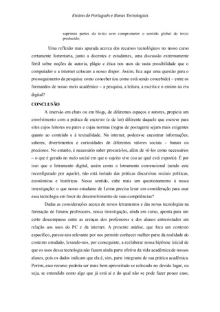 Ensino de Portuguêse Novas Tecnologias
suprimiu partes do texto sem comprometer o sentido global do texto
produzido.
Uma reflexão mais apurada acerca dos recursos tecnológicos no nosso curso
certamente fomentaria, junto a docentes e estudantes, uma discussão extremamente
fértil sobre noções de autoria, plágio e ética nos usos da vasta possibilidade que o
computador e a internet colocam a nosso dispor. Assim, fica aqui uma questão para o
prosseguimento da pesquisa: como conceber (ou como está sendo concebido) – entre os
formandos de nosso meio acadêmico – a pesquisa, a leitura, a escrita e o ensino na era
digital?
CONCLUSÃO
A imersão em chats ou em blogs, de diferentes espaços e autores, propicia um
envolvimento com a prática de escrever (e de ler) diferente daquele que escreve para
sites cujos leitores ou pares e cujas normas (regras de postagem) sejam mais exigentes
quanto ao conteúdo e à textualidade. Na internet, podem-se encontrar informações,
saberes, divertimentos e curiosidades de diferentes valores sociais – banais ou
preciosos. No entanto, é necessário saber procurá-los, além de vê-los como necessários
– o que é gerado no meio social em que o sujeito vive (ou ao qual está exposto). É por
isso que o letramento digital, assim como o letramento convencional (sendo este
reconfigurado por aquele), não está isolado das práticas discursivas sociais políticas,
econômicas e históricas. Nesse sentido, cabe mais um questionamento à nossa
investigação: o que nosso estudante de Letras precisa levar em consideração para usar
essa tecnologia em favor do desenvolvimento de suas competências?
Dadas as considerações acerca de novos letramentos e das novas tecnologias na
formação de futuros professores, nossa investigação, ainda em curso, aponta para um
certo descompasso entre as crenças dos professores e dos alunos entrevistados em
relação aos usos do PC e da internet. A presente análise, que foca um contexto
específico, parece-nos relevante por nos permitir conhecer melhor parte da realidade do
contexto estudado, levando-nos, por conseguinte, a reelaborar nossa hipótese inicial de
que os usos dessa tecnologia não fazem ainda parte efetiva da vida acadêmica de nossos
alunos, pois os dados indicam que ela é, sim, parte integrante de sua prática acadêmica.
Porém, esse recurso poderia ser mais bem aproveitado se colocado no devido lugar, ou
seja, se entendido como algo que já está aí e do qual não se pode fazer pouco caso,
 