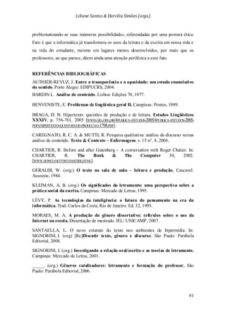 Liliane Santos & Darcilia Simões (orgs.)
81
problematizando-se suas inúmeras possibilidades, referendadas por uma postura ética.
Fato é que a informática já transformou os usos da leitura e da escrita em nossa vida e
na vida do estudante, mesmo em lugares menos desenvolvidos, por mais que os
professores, ao que parece, dêem ainda uma atenção periférica a esse fato.
REFERÊNCIAS BIBLIOGRÁFICAS
AUTHIER-REVUZ, J. Entre a transparência e a opacidade: um estudo enunciativo
do sentido. Porto Alegre: EDIPUCRS, 2004.
BARDIN L. Análise de conteúdo. Lisboa: Edições 70, 1977.
BENVENISTE, E. Problemas de lingüística geral II. Campinas: Pontes, 1989.
BRAGA, D. B. Hipertexto: questões de produção e de leitura. Estudos Lingüísticos
XXXIV, p. 756-761, 2005 [WWW.GEL.ORG.BR/4PUBLICA-ESTUDOS-2005/4PUBLICA-ESTUDOS-2005-
PDFS/HIPERTEXTO-QUESTOES-DE-PRODUCAO-1798.PDF].
CAREGNATO, R. C. A. & MUTTI, R. Pesquisa qualitativa: análise de discurso versus
análise de conteúdo. Texto & Contexto – Enfermagem. v. 15 n°. 4, 2006.
CHARTIER, R. Before and after Gutenberg – A conversation with Roger Chatier. In:
CHARTIER, R. The Book & The Computer 30, 2002.
[WWW.HONCO.NET/OS/CHARTIER.HTML].
GERALDI, W. (org.) O texto na sala de aula – leitura e produção, Cascavel:
Assoeste, 1984.
KLEIMAN, A. B. (org.) Os significados do letramento: uma perspectiva sobre a
prática social da escrita. Campinas: Mercado de Letras, 1995.
LÉVY, P. As tecnologias da inteligência: o futuro do pensamento na era da
informática. Trad. Carlos da Costa. Rio de Janeiro: Ed. 32, 1993.
MORAES, M. A. A produção do gênero dissertativo: reflexões sobre o uso da
Internet na escola. Dissertação de mestrado. IEL/ UNICAMP, 2007.
SANTAELLA, L. O novo estatuto do texto nos ambientes de hipermídia. In:
SIGNORINI, I. (org) [Re]Discutir texto, gênero e discurso. São Paulo: Parábola
Editorial, 2008.
SIGNORINI, I. (org.) Investigando a relação oral/escrito e as teorias de letramento.
Campinas: Mercado de Letras, 2001.
_____. (org.) Gêneros catalisadores: letramento e formação do professor. São
Paulo: Parábola Editorial, 2006.
 