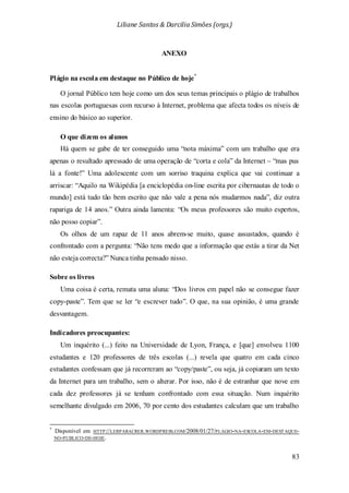 Liliane Santos & Darcilia Simões (orgs.)
83
ANEXO
Plágio na escola em destaque no Público de hoje*
Um inquérito (...) feito na Universidade de Lyon, França, e [que] envolveu 1100
estudantes e 120 professores de três escolas (...) revela que quatro em cada cinco
estudantes confessam que já recorreram ao “copy/paste”, ou seja, já copiaram um texto
da Internet para um trabalho, sem o alterar. Por isso, não é de estranhar que nove em
cada dez professores já se tenham confrontado com essa situação. Num inquérito
semelhante divulgado em 2006, 70 por cento dos estudantes calculam que um trabalho
O jornal Público tem hoje como um dos seus temas principais o plágio de trabalhos
nas escolas portuguesas com recurso à Internet, problema que afecta todos os níveis de
ensino do básico ao superior.
O que dizem os alunos
Há quem se gabe de ter conseguido uma “nota máxima” com um trabalho que era
apenas o resultado apressado de uma operação de “corta e cola” da Internet – “mas pus
lá a fonte!” Uma adolescente com um sorriso traquina explica que vai continuar a
arriscar: “Aquilo na Wikipédia [a enciclopédia on-line escrita por cibernautas de todo o
mundo] está tudo tão bem escrito que não vale a pena nós mudarmos nada”, diz outra
rapariga de 14 anos.” Outra ainda lamenta: “Os meus professores são muito espertos,
não posso copiar”.
Os olhos de um rapaz de 11 anos abrem-se muito, quase assustados, quando é
confrontado com a pergunta: “Não tens medo que a informação que estás a tirar da Net
não esteja correcta?” Nunca tinha pensado nisso.
Sobre os livros
Uma coisa é certa, remata uma aluna: “Dos livros em papel não se consegue fazer
copy-paste”. Tem que se ler “e escrever tudo”. O que, na sua opinião, é uma grande
desvantagem.
Indicadores preocupantes:
*
Disponível em HTTP://LERPARACRER.WORDPRESS.COM/2008/01/27/PLAGIO-NA-ESCOLA-EM-DESTAQUE-
NO-PUBLICO-DE-HOJE.
 