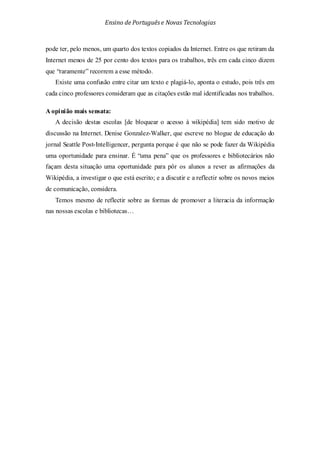 Ensino de Portuguêse Novas Tecnologias
pode ter, pelo menos, um quarto dos textos copiados da Internet. Entre os que retiram da
Internet menos de 25 por cento dos textos para os trabalhos, três em cada cinco dizem
que “raramente” recorrem a esse método.
Existe uma confusão entre citar um texto e plagiá-lo, aponta o estudo, pois três em
cada cinco professores consideram que as citações estão mal identificadas nos trabalhos.
A opinião mais sensata:
A decisão destas escolas [de bloquear o acesso à wikipédia] tem sido motivo de
discussão na Internet. Denise Gonzalez-Walker, que escreve no blogue de educação do
jornal Seattle Post-Intelligencer, pergunta porque é que não se pode fazer da Wikipédia
uma oportunidade para ensinar. É “uma pena” que os professores e bibliotecários não
façam desta situação uma oportunidade para pôr os alunos a rever as afirmações da
Wikipédia, a investigar o que está escrito; e a discutir e a reflectir sobre os novos meios
de comunicação, considera.
Temos mesmo de reflectir sobre as formas de promover a literacia da informação
nas nossas escolas e bibliotecas…
 