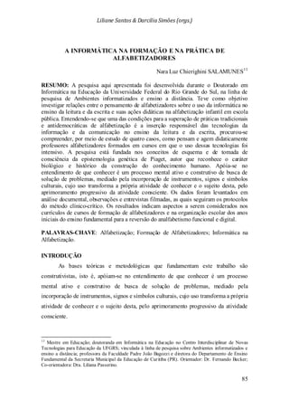 Liliane Santos & Darcilia Simões (orgs.)
85
A INFORMÁTICA NA FORMAÇÃO E NA PRÁTICA DE
ALFABETIZADORES
Nara Luz Chierighini SALAMUNES13
13
Mestre em Educação; doutoranda em Informática na Educação no Centro Interdisciplinar de Novas
Tecnologias para Educação da UFGRS; vinculada à linha de pesquisa sobre Ambientes informatizados e
ensino a distância; professora da Faculdade Padre João Bagozzi e diretora do Departamento de Ensino
Fundamental da Secretaria Municipal da Educação de Curitiba (PR). Orientador: Dr. Fernando Becker;
Co-orientadora: Dra. Liliana Passerino.
RESUMO: A pesquisa aqui apresentada foi desenvolvida durante o Doutorado em
Informática na Educação da Universidade Federal do Rio Grande do Sul, na linha de
pesquisa de Ambientes informatizados e ensino a distância. Teve como objetivo
investigar relações entre o pensamento de alfabetizadores sobre o uso da informática no
ensino da leitura e da escrita e suas ações didáticas na alfabetização infantil em escola
pública. Entendendo-se que uma das condições para a superação de práticas tradicionais
e antidemocráticas de alfabetização é a inserção responsável das tecnologias da
informação e da comunicação no ensino da leitura e da escrita, procurou-se
compreender, por meio de estudo de quatro casos, como pensam e agem didaticamente
professores alfabetizadores formados em cursos em que o uso dessas tecnologias foi
intensivo. A pesquisa está fundada nos conceitos de esquema e de tomada de
consciência da epistemologia genética de Piaget, autor que reconhece o caráter
biológico e histórico da construção do conhecimento humano. Apóia-se no
entendimento de que conhecer é um processo mental ativo e construtivo de busca de
solução de problemas, mediado pela incorporação de instrumentos, signos e símbolos
culturais, cujo uso transforma a própria atividade de conhecer e o sujeito desta, pelo
aprimoramento progressivo da atividade consciente. Os dados foram levantados em
análise documental, observações e entrevistas filmadas, as quais seguiram os protocolos
do método clínico-crítico. Os resultados indicam aspectos a serem considerados nos
currículos de cursos de formação de alfabetizadores e na organização escolar dos anos
iniciais do ensino fundamental para a reversão do analfabetismo funcional e digital.
PALAVRAS-CHAVE: Alfabetização; Formação de Alfabetizadores; Informática na
Alfabetização.
INTRODUÇÃO
As bases teóricas e metodológicas que fundamentam este trabalho são
construtivistas, isto é, apóiam-se no entendimento de que conhecer é um processo
mental ativo e construtivo de busca de solução de problemas, mediado pela
incorporação de instrumentos, signos e símbolos culturais, cujo uso transforma a própria
atividade de conhecer e o sujeito desta, pelo aprimoramento progressivo da atividade
consciente.
 