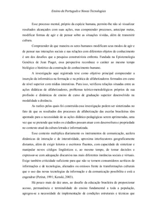 Ensino de Portuguêse Novas Tecnologias
Esse processo mental, próprio da espécie humana, permite-lhe não só visualizar
resultados alcançados com suas ações, mas compreender processos, antecipar metas,
modificar formas de agir e de pensar sobre as situações vividas, além de transmitir
cultura.
Compreender de que maneira os seres humanos modificam seus modos de agir e
de pensar nas interações sociais e nas relações com diferentes objetos de conhecimento
é um dos desafios que a pesquisa construtivista enfrenta. Fundada na Epistemologia
Genética de Jean Piaget, essa perspectiva reconhece o caráter ao mesmo tempo
biológico e histórico da construção do conhecimento humano.
A investigação aqui registrada teve como objetivo principal compreender a
inserção da informática na formação e na prática de alfabetizadores formados em curso
de nível superior com mídias interativas. Para isso, verificou relações situadas entre as
ações didáticas de alfabetizadores, problemas teórico-metodológicos próprios de sua
profissão e dinâmicas de ensino de curso de graduação superior desenvolvido na
modalidade a distância.
As razões pelas quais foi construída essa investigação podem ser sintetizadas no
fato de que os resultados dos processos de alfabetização das escolas brasileiras têm
apontado para a necessidade de as ações didático-pedagógicas serem aprimoradas, uma
vez que se pretende que todos os cidadãos possam atuar com desenvoltura e propriedade
no contexto atual da cultura letrada e informatizada.
Esse contexto multiplica diariamente os instrumentos de comunicação, acelera
dinâmicas de interação e de interatividade, aproxima interlocutores geograficamente
distantes, além de exigir leitores e escritores fluentes, com capacidade de sintetizar e
manipular novos códigos lingüísticos e, ao mesmo tempo, de tomar decisões e
expressar-se com adequação discursiva nas mais diferentes instâncias sociais e virtuais.
Exige também criticidade suficiente para que não se tornem consumidores acríticos de
informações e de tecnologias, alienados ou omissos frente às transformações culturais
que o uso das novas tecnologias da informação e da comunicação possibilita e está a
engendrar (Petitat, 1991; Kenski, 2003).
Há pouco mais de dez anos, ao desafio da educação brasileira de proporcionar
acesso, permanência e terminalidade do ensino fundamental a toda a população,
agregou-se a necessidade de implementação de condições estruturais e técnicas que
 