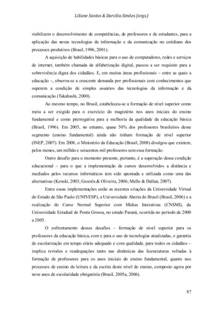Liliane Santos & Darcilia Simões (orgs.)
87
viabilizem o desenvolvimento de competências, de professores e de estudantes, para a
aplicação das novas tecnologias da informação e da comunicação no cotidiano dos
processos produtivos (Brasil, 1996, 2001).
A aquisição de habilidades básicas para o uso de computadores, redes e serviços
de internet, também chamada de alfabetização digital, passou a ser requisito para a
sobrevivência digna dos cidadãos. E, em muitas áreas profissionais – entre as quais a
educação –, observa-se a crescente demanda por profissionais com conhecimentos que
superem a condição de simples usuários das tecnologias da informação e da
comunicação (Takahashi, 2000).
Ao mesmo tempo, no Brasil, estabeleceu-se a formação de nível superior como
meta a ser exigida para o exercício do magistério nos anos iniciais do ensino
fundamental e como prerrogativa para a melhoria da qualidade da educação básica
(Brasil, 1996). Em 2005, no entanto, quase 50% dos professores brasileiros desse
segmento (ensino fundamental) ainda não tinham formação de nível superior
(INEP, 2007). Em 2008, o Ministério da Educação (Brasil, 2008) divulgou que existem,
pelos menos, um milhão e seiscentos mil professores sem essa formação.
Outro desafio para o momento presente, portanto, é a superação dessa condição
educacional – para o que a implementação de cursos desenvolvidos a distância e
mediados pelos recursos informáticos tem sido apontada e utilizada como uma das
alternativas (Kenski, 2003; Gouvêa & Oliveira, 2006; Mello & Dallan, 2007).
Entre essas implementações estão as recentes criações da Universidade Virtual
do Estado de São Paulo (UNIVESP), a Universidade Aberta do Brasil (Brasil, 2006) e a
realização do Curso Normal Superior com Mídias Interativas (CNSMI), da
Universidade Estadual de Ponta Grossa, no estado Paraná, ocorrida no período de 2000
a 2005.
O enfrentamento desses desafios – formação de nível superior para os
professores da educação básica, com e para o uso de tecnologias atualizadas, e garantia
de escolarização em tempo etário adequado e com qualidade, para todos os cidadãos –
implica revisões e readequações tanto nas dinâmicas das licenciaturas voltadas à
formação de professores para os anos iniciais do ensino fundamental, quanto nos
processos de ensino da leitura e da escrita deste nível de ensino, composto agora por
nove anos de escolaridade obrigatória (Brasil, 2005a, 2006).
 