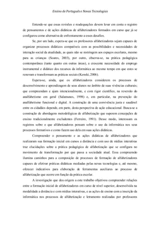Ensino de Portuguêse Novas Tecnologias
Entende-se que essas revisões e readequações devem levar em conta o registro
de pensamentos e de ações didáticas de alfabetizadores formados em curso que já se
configurou como alternativa de enfrentamento a esses desafios.
Se, por um lado, espera-se que os professores alfabetizadores sejam capazes de
organizar processos didáticos compatíveis com as possibilidades e necessidades de
interação social da atualidade, as quais não se restringem aos espaços escolares, mesmo
para as crianças (Soares, 2003), por outro, observa-se, na prática pedagógica
contemporânea (tanto quanto em outras áreas), a crescente necessidade do emprego
instrumental e didático dos recursos da informática ao mesmo tempo em que estes se
renovam e transformam as práticas sociais (Kenski, 2006).
Espera-se, ainda, que os alfabetizadores considerem os processos de
desenvolvimento e aprendizagem de seus alunos no âmbito de suas vivências culturais;
que compreendam e ajam intencionalmente, e com rigor científico, na reversão do
analfabetismo em geral (Salamunes, 1998) e, em particular, na prevenção do
analfabetismo funcional e digital. A construção de uma convivência justa e saudável
entre os cidadãos depende, em parte, desta perspectiva de ação educacional. Busca-se a
construção de abordagens metodológicas de alfabetização que superem concepções de
ensino tradicionalmente excludentes (Ferreiro, 1991). Desse modo, interessam os
registros sobre o que alfabetizadores pensam sobre o uso da informática nos seus
processos formativos e como fazem uso dela em suas ações didáticas.
Compreender o pensamento e as ações didáticas de alfabetizadores que
realizaram sua formação inicial em cursos a distância e com uso de mídias interativas
traz elucidações sobre a prática pedagógica de alfabetização que se configura no
movimento de transformação por que passa a sociedade atual. Essa compreensão
ilumina caminhos para a composição de processos de formação de alfabetizadores
capazes de efetivar práticas didáticas mediadas pelas novas tecnologias e, até mesmo,
oferecer indicativos para elaboração de ferramentas auxiliares ao processo de
alfabetização que ocorre em função da prática escolar.
A investigação que deu origem a este trabalho objetivou compreender relações
entre a formação inicial de alfabetizadores em curso de nível superior, desenvolvida na
modalidade a distância e com mídias interativas, e as ações de ensino com a inserção da
informática nos processos de alfabetização e letramento realizadas por professores
 