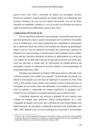 Liliane Santos & Darcilia Simões (orgs.)
89
egressos desse curso. Para a consecução do objetivo da investigação, portanto,
procurou-se responder à seguinte questão: que relações podem ser estabelecidas entre
processos formativos de curso de nível superior desenvolvido com uso de mídias
interativas na modalidade a distância e o uso de recursos da informática nas práticas
didáticas de professores alfabetizadores egressos desse curso?
A ORIGEM DA INVESTIGAÇÃO
Em sua experiência profissional como pedagoga, a pesquisadora aprendeu que
aproximar professores e alunos, quando estes procuram resolver problemas relacionados
à área de alfabetização, é um recurso fundamental para compreender as interpretações
que os professores fazem das escritas e dos resultados de avaliações de aprendizagem
infantis. Essa foi a base do método de investigação que construiu para a pesquisa de
Mestrado com a qual investigou a reflexão docente sobre produções escritas infantis.
Nesse processo, intercalou observações de práticas de alfabetizadoras em sala de aula
com a análise de suas falas sobre o processo de aquisição da escrita de seus alunos, após
terem elas observado as reações deles no enfrentamento de situações-problema (de
antecipação, resolução ou explicação de busca de soluções) e contra-argumentação da
pesquisadora (Salamunes, 2004).
Pautando-se nas indicações de Cardoso (1990) de que pouco se sabe sobre como
o professor aprende, como modifica seus esquemas14
A legislação educacional que preconiza a graduação de nível superior como
condição de formação para professores atuarem profissionalmente foi o mote
congregador de energias e de recursos para a efetivação do Curso Normal Superior com
Mídias Interativas, de cujo projeto a pesquisadora participou como colaboradora entre
2000 e 2003. Supunha-se que as novas tecnologias da comunicação e da informação,
de pensamento e de atuação, esse
método de investigação teve como base de organização os preceitos de Paulo Freire
(1987, p. 99), segundo os quais “quanto mais assumem os homens uma postura ativa na
investigação de sua temática, tanto mais aprofundam a sua tomada de consciência em
torno da realidade e, explicitando sua temática significativa, se apropriam dela”.
Também foi essa a perspectiva estruturante da pesquisa a que se refere este texto.
14
Utiliza-se aqui o conceito piagetiano de esquema: são esboços de ação, suscetíveis de serem repetidos
ativamente, que têm por função tornar conhecíveis os dados da experiência e que são organizadores de
conduta não observáveis, mas inferíveis (Inhelder & Caprona, 1996).
 