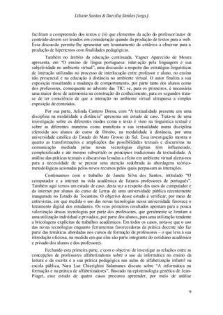 Liliane Santos & Darcilia Simões (orgs.)
9
facilitam a compreensão dos textos e (ii) que elementos da ação do professor/autor de
conteúdo devem ser levados em consideração quando da produção de textos para a web.
Essa discussão permite-lhe apresentar um levantamento de critérios a observar para a
produção de hipertextos com finalidades pedagógicas.
Também no âmbito da educação continuada, Vagner Aparecido de Moura
apresenta, em “O ensino de língua portuguesa: inter-ação pela linguagem e sua
subjetividade no ambiente virtual”, uma discussão a respeito das estratégias linguísticas
de interação utilizadas no processo de interlocução entre professor e aluno, no ensino
não presencial e na educação à distância no ambiente virtual. O autor finaliza a sua
exposição ressaltando a mudança de comportamento, por parte tanto dos alunos como
dos professores, consequente ao advento das TIC: se, para os primeiros, é necessária
uma maior dose de autonomia na construção do conhecimento, para os segundos trata-
se de ter consciência de que a interação no ambiente virtual ultrapassa a simples
exposição de conteúdos.
Por sua parte, Arlinda Cantero Dorsa, com “A textualidade presente em uma
disciplina na modalidade a distância” apresenta um estudo de caso. Trata-se de uma
investigação sobre os diferentes modos como o texto é visto na linguística textual e
sobre as diferentes maneiras como manifesta a sua textualidade numa disciplina
oferecida aos alunos do curso de Direito, na modalidade à distância, por uma
universidade católica do Estado do Mato Grosso do Sul. Essa investigação mostra o
quanto as transformações e ampliações das possibilidades textuais e discursivas na
comunicação mediada pelas novas tecnologias digitais têm influenciado,
complexificado e até mesmo subvertido os princípios tradicionais da textualidade. A
análise das práticas textuais e discursivas levadas a efeito em ambiente virtual alerta-nos
para a necessidade de se prestar uma atenção redobrada às abordagens teórico-
metodológicas acionadas pelos novos recursos pelos quais perpassam as interações.
Continuamos com o trabalho de Janete Silva dos Santos, intitulado “O
computador e a internet na vida acadêmica de futuros professores de português”.
Também aqui temos um estudo de caso, desta vez a respeito dos usos do cumputador e
da internet por alunos do curso de Letras de uma universidade pública recentemente
inaugurada no Estado do Tocantins. O objetivo desse estudo é verificar, por meio de
entrevistas, em que medida o uso das novas tecnologias nessa universidade favorece o
letramento digital dos estudantes. Os seus primeiros resultados apontam para a pouca
valorização dessas tecnologias por parte dos professores, que geralmente se limitam a
uma utilização individual e privada e, por parte dos alunos, para uma utilização tendente
a bricolagens explícitas de trabalhos acadêmicos. Em todos os casos, nota-se que o uso
das novas tecnologias enquanto ferramentas favorecedoras da prática docente não faz
parte das temáticas abordadas nos cursos de formação de professores – o que leva à sua
introdução oficiosa, na medida em que elas são parte integrante do cotidiano acadêmico
e privado dos alunos e dos professores.
Fechando esta primeira parte, e com o objetivo de investigar as relações entre as
concepções de professores alfabetizadores sobre o uso da informática no ensino da
leitura e da escrita e a sua prática pedagógica nas aulas de alfabetização infantil na
escola pública, Nara Luz Chierighini Salamunes discute sobre “A informática na
formação e na prática de alfabetizadores”. Baseado na epistemologia genética de Jean-
Piaget, esse estudo de quatro casos procurou apreender, por meio de análise
 