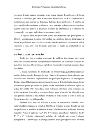 Ensino de Portuguêse Novas Tecnologias
por serem levadas, naquele momento, a um grande número de professores, de forma
intensiva e simultânea, por meio de um curso desenvolvido em EAD, impactariam e
contribuiriam para atualizar as dinâmicas didáticas desses professores. A hipótese de
que a mobilização massiva de professores rumo a estudos pedagógicos repercutiria de
alguma forma nas práticas e dinâmicas escolares de alfabetização e o interesse em
compreender essa repercussão deram origem a este estudo.
Os sujeitos desta pesquisa foram quatro dos professores que participaram do
CNSMI – portanto, que tiveram a oportunidade ou a condição decisiva de ter acesso à
formação profissional para a docência em nível superior a distância e com uso de mídias
interativas e que, após essa formação, exerceram a função de alfabetizadores de
crianças.
DINÂMICA DE INVESTIGAÇÃO
Tendo em vista o caráter processual do problema investigado, para tentar
analisá-lo foi necessário um acompanhamento sistemático em diferentes situações em
que ele se manifesta. Dessa forma, o método de pesquisa foi organizado em cinco fases
de trabalho.
O estudo exploratório foi constituído, em primeiro lugar, pela identificação dos
sujeitos da investigação. Em segundo lugar, foram realizadas entrevistas informais para
verificar o seu interesse e disponibilidade em participar do processo de investigação.
Trinta e duas alfabetizadores demonstraram interesse e disponibilidade; destas, foram
selecionadas quatro que atuam em quatro escolas municipais de diferentes regiões da
cidade de Curitiba (PR). Nessa fase, foram realizadas entrevistas sobre o processo de
alfabetização que desenvolvem com seus alunos, sobre a inserção da informática nas
suas práticas didáticas e nas práticas cotidianas de suas escolas e sobre o curso de
formação superior concluído por elas.
Também nessa fase foi realizada a análise de documentos utilizados como
material didático impresso e virtual do CNSMI, de registros pessoais de aulas de uma
das professoras e trabalhos acadêmicos de outra. Os documentos analisados foram os
seguintes: Planos de ação das 1ª, 2ª, 3ª e 4ª “vivências educadoras”, Relatórios das 1ª,
2ª, 3ª e 4ª “vivências educadoras”, trabalhos de avaliação dos temas 5 (língua
portuguesa) e 7 (alfabetização da criança), relatório de estágio supervisionado e Síntese
 