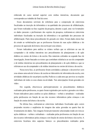 Liliane Santos & Darcilia Simões (orgs.)
91
elaborada do curso normal superior com mídias interativas, documento que
correspondeu ao trabalho de final de curso.
Esses documentos serviram de referência para a composição de entrevistas
focalizadas na inserção da informática e na qualidade dos processos de alfabetização,
que foram realizadas na fase seguinte da pesquisa, durante a qual, uma vez levantados
os dados pessoais e profissionais dos sujeitos da pesquisa, realizaram-se entrevistas
individuais focalizadas na inserção da informática e na qualidade dos processos de
alfabetização. Parte desse procedimento foi gravado em vídeo. Foram dados desta fase
de estudo as verbalizações que as professoras fizeram de suas ações didáticas e do
processo de aquisição da leiturae da escrita por seus alunos.
Foram indicadores para análise os relatos verbais que se referiram ao uso de
computador e de mídias interativas nos procedimentos de planejamento e de ação
didática no ensino da leitura e da escrita. Dos materiais coletados na segunda fase de
investigação, foram buscados os textos que continham referência ao uso de computador
e de mídias interativas nos procedimentos de planejamento e de ação didática e que se
referiam ao uso de computador e de mídias interativas no ensino da leitura e da escrita.
Nessa nova fase, as professoras foram convidadas a planejar e desenvolver com
seus alunos uma aula de leitura e de escrita no laboratório de informática da escola, com
atividades didáticas de sua própria escolha. Pediu-se a cada uma que previsse as reações
individuais de todos os seus alunos na atividade. Tais antecipações foram gravadas em
vídeo.
Em seguida, observou-se participativamente os procedimentos didáticos
realizados pelas professoras, os quais foram registrados por escrito e gravados em vídeo.
Foram indicadores para a análise as ações didáticas – verbais e atitudinais – realizadas
pelas professoras em função do uso dos recursos informáticos pelas crianças e em
função do ensino da leitura e da escrita.
Na última fase, realizaram-se entrevistas individuais focalizadas após serem
projetados recortes e seqüências de imagens das aulas gravadas na quarta fase de
levantamento de dados. Tais imagens foram previamente selecionadas tendo em vista as
ações didáticas – verbais e atitudinais – realizadas pelas professoras em função do uso
dos recursos informáticos pelas crianças e em função do ensino da leitura e da escrita. A
entrevista focalizou dois aspectos básicos: os procedimentos realizados pelas
 