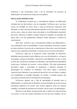 Ensino de Portuguêse Novas Tecnologias
professoras e suas considerações sobre o uso da informática nos processos de
alfabetização e de letramento de crianças de escola pública.
REVELAÇÕES IMPORTANTES
As verbalizações revelaram que os procedimentos didáticos de alfabetização
realizados por elas não incluíam o uso de computador. Verificou-se que o uso desse
recurso em atividades de ensino ficava a cargo de professores responsáveis pelo
laboratório, os quais realizavam planejamento específico em três dos casos e em apenas
um dos casos o plano de ensino estava relacionado ao da alfabetizadora responsável
pela classe. Observou-se também a atuação intensiva de estagiários na orientação dos
alunos sobre o uso dos equipamentos, ambientes virtuais, aplicativos e softwares de
entretenimento.
Além disso, verificou-se que os procedimentos didáticos das alfabetizadoras e
suas verbalizações sobre as possibilidades e recursos informáticos necessários à prática
de ensino da leitura e da escrita não se relacionavam às falas sobre o curso de formação
superior mas às experiências domiciliares e escolares de uso de recursos informáticos.
Verificou-se ainda que as professoras sentem necessidade de desenvolver
habilidades para procederem a ações didáticas com o uso da informática e, ao longo da
investigação, sentiram-se desafiadas a desenvolver essas habilidades. No que se refere
às aulas que as professoras realizaram em laboratório, elas demonstraram dependência
externa para a definição dos recursos a serem utilizados. Três delas demonstraram
desconforto quanto à necessidade de atendimento a diferentes demandas de
aprendizagem dos estudantes no laboratório. Uma delas sugeriu à professora
responsável pelo laboratório o que gostaria de desenvolver com seus alunos e conduziu
com tranqüilidade as atividades planejadas. No entanto, a atividade proposta não
necessitaria ser desenvolvida em um laboratório de informática.
Verificou-se, ademais, que a falta de oportunidade de interação entre as
alfabetizadoras e as professoras de laboratório ocasiona limitações de uso dos recursos
informáticos disponíveis nas escolas. Estes recursos adquirem, assim, nas situações
estudadas, a conotação de instrumento de recreação e não de ensino e de aprendizagem.
Observou-se, por último, uma desconexão entre os objetivos de ensino da leitura
e da escrita e os usos dos recursos informáticos em três dos casos estudados. Em um
 