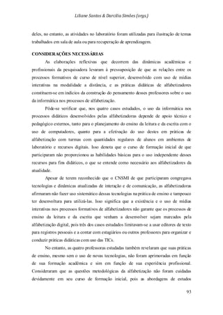 Liliane Santos & Darcilia Simões (orgs.)
93
deles, no entanto, as atividades no laboratório foram utilizadas para ilustração de temas
trabalhados em sala de aula ou para recuperação de aprendizagem.
CONSIDERAÇÕES NECESSÁRIAS
As elaborações reflexivas que decorrem das dinâmicas acadêmicas e
profissionais da pesquisadora levaram à pressuposição de que as relações entre os
processos formativos de curso de nível superior, desenvolvido com uso de mídias
interativas na modalidade a distância, e as práticas didáticas de alfabetizadores
constituem-se em indícios da construção do pensamento desses professores sobre o uso
da informática nos processos de alfabetização.
Pôde-se verificar que, nos quatro casos estudados, o uso da informática nos
processos didáticos desenvolvidos pelas alfabetizadoras depende de apoio técnico e
pedagógico externos, tanto para o planejamento do ensino da leitura e da escrita com o
uso de computadores, quanto para a efetivação do uso destes em práticas de
alfabetização com turmas com quantidades regulares de alunos em ambientes de
laboratório e recursos digitais. Isso denota que o curso de formação inicial de que
participaram não proporcionou as habilidades básicas para o uso independente desses
recursos para fins didáticos, o que se entende como necessário aos alfabetizadores da
atualidade.
Apesar de terem reconhecido que o CNSMI de que participaram congregava
tecnologias e dinâmicas atualizadas de interação e de comunicação, as alfabetizadoras
afirmaram não fazer uso sistemático dessas tecnologias na prática de ensino e tampouco
ter desenvoltura para utilizá-las. Isso significa que a existência e o uso de mídias
interativas nos processos formativos de alfabetizadores não garante que os processos de
ensino da leitura e da escrita que venham a desenvolver sejam marcados pela
alfabetização digital, pois três dos casos estudados limitavam-se a usar editores de texto
para registros pessoais e a contar com estagiários ou outros professores para organizar e
conduzir práticas didáticas com uso das TICs.
No entanto, as quatro professoras estudadas também revelaram que suas práticas
de ensino, mesmo sem o uso de novas tecnologias, não foram aprimoradas em função
de sua formação acadêmica e sim em função de sua experiência profissional.
Consideraram que as questões metodológicas da alfabetização não foram cuidadas
devidamente em seu curso de formação inicial, pois as abordagens de estudos
 