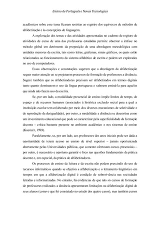 Ensino de Portuguêse Novas Tecnologias
acadêmicos sobre esse tema ficaram restritas ao registro dos equívocos de métodos de
alfabetização e às concepções de linguagem.
A exploração dos temas e das atividades apresentadas no caderno de registro de
atividades de curso de uma das professoras estudadas permite observar a ênfase no
método global em detrimento da proposição de uma abordagem metodológica com
unidades menores da escrita, tais como letras, grafemas, sinais gráficos, os quais estão
relacionados ao funcionamento do sistema alfabético de escrita e podem ser explorados
no uso de computadores.
Essas observações e constatações sugerem que a abordagem da alfabetização
requer maior atenção ao se projetarem processos de formação de professores a distância.
Sugere também que os alfabetizadores precisam ser alfabetizados em termos digitais
tanto quanto dominarem o uso da língua portuguesa e saberem ensiná-la para aqueles
que ainda não fazem uso da escrita.
Se, por um lado, a modalidade presencial de ensino impõe limites de tempo, de
espaço e de recursos humanos (associados à histórica exclusão social para a qual a
instituição escolar tem colaborado por meio dos diversos mecanismos de seletividade e
de reprodução da desigualdade), por outro, a modalidade a distância se descortina como
um investimento educacional que pode se caracterizar pela superficialidade da formação
docente – crítica bastante presente no ambiente acadêmico e nos sistemas de ensino
(Kuenzer, 1998).
Paralelamente, se, por um lado, aos professores dos anos iniciais pode ser dada a
oportunidade de terem acesso ao ensino de nível superior – jamais oportunizada
abertamente pelas Universidades públicas, que somente ofertavam cursos presenciais –
por outro, é necessário e oportuno garantir o foco nas questões fundamentais da prática
docente e, em especial, da prática de alfabetizadores.
Os processos de ensino da leitura e da escrita não podem prescindir do uso de
recursos informáticos quando se objetiva a alfabetização e o letramento lingüístico em
tempos em que a alfabetização digital é condição de sobrevivência nas sociedades
letradas e informatizadas. No entanto, há evidências de que não só cursos de formação
de professores realizados a distância apresentaram limitações na alfabetização digital de
seus alunos (como o que foi constatado no estudo dos quatro casos), mas também cursos
 
