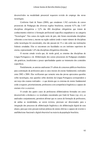 Liliane Santos & Darcilia Simões (orgs.)
95
desenvolvidos na modalidade presencial requerem revisão do emprego das novas
tecnologias.
Conforme Gatti & Nunes (2008), que estudaram 1.562 currículos de cursos
presenciais de Pedagogia das diversas regiões brasileiras, somente 0,7% das 3.107
disciplinas obrigatórias e 3,2% das 406 disciplinas obrigatórias que tratam de
conhecimentos relativos à formação profissional específica enquadram-se na categoria
“Tecnologias”. Nos cursos da região norte do país, não foram encontradas disciplinas
referentes a esse tema e, mesmo na região sudeste (onde o maior número de disciplinas
sobre tecnologias foi encontrado), elas não passam de 1% e não estão nas instituições
federais estudadas. Elas se encontram em faculdades ou em institutos superiores de
ensino, representando 1,4% das disciplinas obrigatórias oferecidas.
O mesmo estudo revela que, de modo geral, as ementas das disciplinas de
Língua Portuguesa e de Alfabetização dos cursos presenciais de Pedagogia estudados
são genéricas, insuficientes e pouco aprofundadas quanto ao tratamento dos conteúdos
específicos.
Paralelamente, as autoras analisaram 35 editais de concursos públicos brasileiros
para contratação de professores para os anos iniciais do ensino fundamental, realizados
entre 2002 e 2008. Elas verificaram que somente uma das provas apresentou questões
sobre tecnologias, mas questões sobre domínio da Língua Portuguesa correspondem a
um terço dos exames realizados – o que denota que os sistemas de ensino fundamental
estão a requerer, prioritariamente, professores com competência lingüística e capazes de
ensinar a ler e a escrever.
O estudo dos quatro casos de professoras alfabetizadoras formadas em curso
desenvolvido a distância e os resultados encontrados por Gatti & Nunes (op. cit.), se
analisados conjuntamente, permitem afirmar que os cursos de formação de professores,
de ambas as modalidades, ao serem revistos, precisam ser direcionados para a
integração dos processos de alfabetização lingüística e de alfabetização digital de seus
alunos, para que estes possam realizar práticas de ensino efetivas e capazes de reverter o
analfabetismo funcional e digital observável na maioria da população brasileira.
 