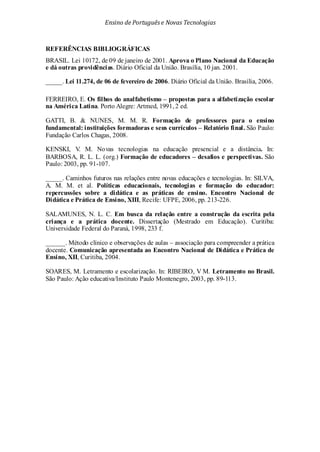 Ensino de Portuguêse Novas Tecnologias
REFERÊNCIAS BIBLIOGRÁFICAS
BRASIL. Lei 10172, de 09 de janeiro de 2001. Aprova o Plano Nacional da Educação
e dá outras providências. Diário Oficial da União. Brasília, 10 jan. 2001.
_____. Lei 11.274, de 06 de fevereiro de 2006. Diário Oficial da União. Brasília, 2006.
FERREIRO, E. Os filhos do analfabetismo – propostas para a alfabetização escolar
na América Latina. Porto Alegre: Artmed, 1991, 2 ed.
GATTI, B. & NUNES, M. M. R. Formação de professores para o ensino
fundamental: instituições formadoras e seus currículos – Relatório final. São Paulo:
Fundação Carlos Chagas, 2008.
KENSKI, V. M. Novas tecnologias na educação presencial e a distância. In:
BARBOSA, R. L. L. (org.) Formação de educadores – desafios e perspectivas. São
Paulo: 2003, pp. 91-107.
_____. Caminhos futuros nas relações entre novas educações e tecnologias. In: SILVA,
A. M. M. et al. Políticas educacionais, tecnologias e formação do educador:
repercussões sobre a didática e as práticas de ensino. Encontro Nacional de
Didática e Prática de Ensino, XIII, Recife: UFPE, 2006, pp. 213-226.
SALAMUNES, N. L. C. Em busca da relação entre a construção da escrita pela
criança e a prática docente. Dissertação (Mestrado em Educação). Curitiba:
Universidade Federal do Paraná, 1998, 233 f.
______. Método clínico e observações de aulas – associação para compreender a prática
docente. Comunicação apresentada ao Encontro Nacional de Didática e Prática de
Ensino, XII, Curitiba, 2004.
SOARES, M. Letramento e escolarização. In: RIBEIRO, V M. Letramento no Brasil.
São Paulo: Ação educativa/Instituto Paulo Montenegro, 2003, pp. 89-113.
 