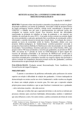Liliane Santos & Darcilia Simões (orgs.)
97
RETEXTUALIZAÇÃO: A INTERNET COMO RECURSO
DIDÁTICO-PEDAGÓGICO
Darcilia M. P. SIMÕES15
PRELIMINARES
RESUMO: O presente relato trata da prática sistemática da produção textual no gênero
dissertação acadêmica, em turmas de graduação. Associado à linha de pesquisa Ensino
da língua portuguesa; história, políticas, sentido social, metodologias e pesquisa da
UERJ-ILE, o trabalho tem por meta o aperfeiçoamento da expressão escrita dos
estudantes no registro escrito formal. Essa iniciativa decorre das dificuldades
manifestadas na produção de trabalhos ao longo da graduação e, em especial, nos
trabalhos de conclusão de curso (TCC). A inovação técnica consiste na correção digital
dos textos produzidos a cada aula, apontando-lhes os problemas de estruturação verbal e
informando o caminho discursivo-textual para solução destes. A avaliação dos textos é
pautada na teoria da iconicidade verbal de Simões. Resultados obtidos com essa
proposta didático-pedagógica de fundamentação semiótico-gramatical associada à
perspectiva funcionalista (Halliday & Matthiessen) estão documentados no livro digital
Iconicidade e Verossimilhança. Semiótica aplicada ao texto verbal (Simões, 2007), cujo
projeto avaliou 500 textos produzidos e reescritos por graduandos, no período de 2002 a
2005, em turmas de 7º período de Letras na UERJ-Maracanã. O apoio digital dos
recursos de alterações controladas e de auto-texto do MSWord tem servido para a
orientação redacional dos estudantes. A correção de textos produzidos e a proposta de
reescritura orientada pelos comentários inseridos nos arquivos digitais têm permitido a
efetiva evolução da competência discursivo-textual escrita dos graduandos, conforme
demonstraremos na apresentação deste trabalho.
PALAVRAS-CHAVE: Produção textual; Retextualização; Texto Acadêmico; Uso
Formal Escrito da Língua Portuguesa.
É patente o sem-número de problemas enfrentados pelos professores do ensino
superior em relação à dificuldade de redação dos graduandos. A leitura inadequada da
democratização no ensino escolar nos níveis fundamental e médio resultou na chegada
de alunos sem redação própria no terceiro grau. Por mais que a expressão redação
própria possa causar estranheza, o que se quer focalizar é exatamente isso: o graduando
– salvo raríssimas exceções – não sabe escrever.
Ainda que se tenha claro que a aquisição da leitura e a da escrita se realizam por
processos distintos (pois envolvem habilidades diferenciadas), também é indubitável
que uma influencia a outra. Em outros termos, a prática costumeira da leitura de textos
15
UERJ, Instituto de Letras, Departamento de Língua Portuguesa, Literatura Portuguesa e Filologia
Românica. Rua Euzébio de Queiroz, 5 – casa – Venda da Cruz – São Gonçalo (RJ) – 24.410-160
Tel/fax: + 55-21-2720/5270; WWW.DARCILIASIMOES.PRO.BR.
 