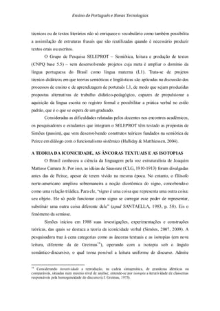 Ensino de Portuguêse Novas Tecnologias
técnicos ou de textos literários não só enriquece o vocabulário como também possibilita
a assimilação de estruturas frasais que são reutilizadas quando é necessário produzir
textos orais ou escritos.
O Grupo de Pesquisa SELEPROT – Semiótica, leitura e produção de textos
(CNPQ base 5.5) – vem desenvolvendo projetos cuja meta é ampliar o domínio da
língua portuguesa do Brasil como língua materna (L1). Trata-se de projetos
técnico-didáticos em que teorias semióticas e lingüísticas são aplicadas na discussão dos
processos de ensino e de aprendizagem de portutuês L1, de modo que sejam produzidas
propostas alternativas de trabalho didático-pedagógico, capazes de propulsionar a
aquisição da língua escrita no registro formal e possibilitar a prática verbal no estilo
padrão, que é o que se espera de um graduado.
Consideradas as dificuldades relatadas pelos docentes nos encontros acadêmicos,
os pesquisadores e estudantes que integram o SELEPROT têm testado as propostas de
Simões (passim), que vem desenvolvendo construtos teóricos fundados na semiótica de
Peirce em diálogo com o funcionalismo sistêmico (Halliday & Matthiessen, 2004).
A TEORIA DA ICONICIDADE, AS ÂNCORAS TEXTUAIS E AS ISOTOPIAS
O Brasil conheceu a ciência da linguagem pela voz estruturalista de Joaquim
Mattoso Camara Jr. Por isso, as idéias de Saussure (CLG, 1910-1913) foram divulgadas
antes das de Peirce, apesar de terem vivido na mesma época. No entanto, o filósofo
norte-americano ampliou sobremaneira a noção dicotômica do signo, concebendo-o
como uma relação triádica. Para ele, “signo é uma coisa que representa uma outra coisa:
seu objeto. Ele só pode funcionar como signo se carregar esse poder de representar,
substituir uma outra coisa diferente dele” (apud SANTAELLA, 1983, p. 58). Eis o
fenômeno da semiose.
Simões iniciou em 1988 suas investigações, experimentações e construções
teóricas, das quais se destaca a teoria da iconicidade verbal (Simões, 2007, 2009). A
pesquisadora traz à cena categorias como as âncoras textuais e as isotopias (em nova
leitura, diferente da de Greimas16
16
Considerando iteratividade a reprodução, na cadeia sintagmática, de grandezas idênticas ou
comparáveis, situadas num mesmo nível de análise, entende-se por isotopia a iteratividade de classemas
responsáveis pela homogeneidade do discurso (cf. Greimas, 1973).
), operando com a isotopia sob o ângulo
semântico-discursivo, o qual torna possível a leitura uniforme do discurso. Admite
 