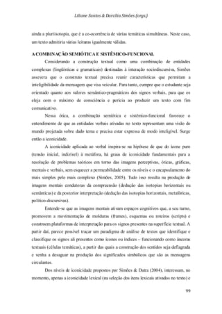 Liliane Santos & Darcilia Simões (orgs.)
99
ainda a pluriisotopia, que é a co-ocorrência de várias temáticas simultâneas. Neste caso,
um texto admitiria várias leituras igualmente válidas.
A COMBINAÇÃO SEMIÓTICA E SISTÊMICO-FUNCIONAL
Considerando a construção textual como uma combinação de entidades
complexas (lingüísticas e gramaticais) destinadas à interação sociodiscursiva, Simões
assevera que o construto textual precisa reunir características que permitam a
inteligibilidade da mensagem que visa veicular. Para tanto, cumpre que o estudante seja
orientado quanto aos valores semântico-pragmáticos dos signos verbais, para que os
eleja com o máximo de consciência e perícia ao produzir um texto com fim
comunicativo.
Nessa ótica, a combinação semiótica e sistêmico-funcional favorece o
entendimento de que as entidades verbais ativadas no texto representam uma visão de
mundo projetada sobre dado tema e precisa estar expressa de modo inteligível. Surge
então a iconicidade.
A iconicidade aplicada ao verbal inspira-se na hipótese de que do ícone puro
(tensão inicial, indizível) à metáfora, há graus de iconicidade fundamentais para a
resolução de problemas teóricos em torno das imagens perceptivas, óticas, gráficas,
mentais e verbais, sem esquecer a permeabilidade entre os níveis e o encapsulamento do
mais simples pelo mais complexo (Simões, 2005). Tudo isso resulta na produção de
imagens mentais condutoras da compreensão (dedução das isotopias horizontais ou
semânticas) e da posterior interpretação (dedução das isotopias horizontais, metafóricas,
político-discursivas).
Entende-se que as imagens mentais ativam espaços cognitivos que, a seu turno,
promovem a movimentação de molduras (frames), esquemas ou roteiros (scripts) e
constroem plataformas de interpretação para os signos presentes na superfície textual. A
partir daí, parece possível traçar um paradigma de análise de textos que identifique e
classifique os signos ali presentes como ícones ou índices – funcionando como âncoras
textuais (células temáticas), a partir das quais a construção dos sentidos seja deflagrada
e venha a desaguar na produção dos significados simbólicos que são as mensagens
circulantes.
Dos níveis de iconicidade propostos por Simões & Dutra (2004), interessam, no
momento, apenas a iconicidade lexical (na seleção dos itens lexicais ativados no texto) e
 