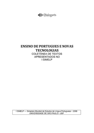 ENSINO DE PORTUGUES E NOVAS
TECNOLOGIAS
COLETÂNEA DE TEXTOS
APRESENTADOS NO
I SIMELP
I SIMELP — Simpósio Mundial de Estudos de Língua Portuguesa – 2008
UNIVERSIDADE DE SÃO PAULO - USP
 