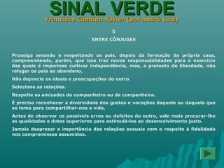 SINAL VERDESINAL VERDEFrancisco Cândido Xavier (por André Luiz)Francisco Cândido Xavier (por André Luiz)
5
ENTRE CÔNJUGES
Prossiga amando e respeitando os pais, depois da formação da própria casa,
compreendendo, porém, que isso traz novas responsabilidades para o exercício
das quais é imperioso cultivar independência, mas, a pretexto de liberdade, não
relegar os pais ao abandono.
Não deprecie os ideais e preocupações do outro.
Selecione as relações.
Respeite as amizades do companheiro ou da companheira.
É preciso reconhecer a diversidade dos gostos e vocações daquele ou daquela que
se toma para compartilhar-nos a vida.
Antes de observar os possíveis erros ou defeitos do outro, vale mais procurar-lhe
as qualidades e dotes superiores para estimulá-los ao desenvolvimento justo.
Jamais desprezar a importância das relações sexuais com o respeito à fidelidade
nos compromissos assumidos.
 