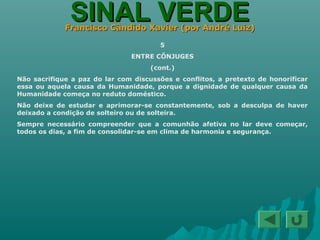 SINAL VERDESINAL VERDEFrancisco Cândido Xavier (por André Luiz)Francisco Cândido Xavier (por André Luiz)
5
ENTRE CÔNJUGES
(cont.)
Não sacrifique a paz do lar com discussões e conflitos, a pretexto de honorificar
essa ou aquela causa da Humanidade, porque a dignidade de qualquer causa da
Humanidade começa no reduto doméstico.
Não deixe de estudar e aprimorar-se constantemente, sob a desculpa de haver
deixado a condição de solteiro ou de solteira.
Sempre necessário compreender que a comunhão afetiva no lar deve começar,
todos os dias, a fim de consolidar-se em clima de harmonia e segurança.
 