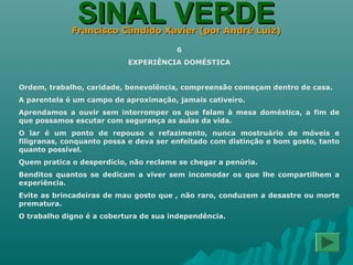 SINAL VERDESINAL VERDEFrancisco Cândido Xavier (por André Luiz)Francisco Cândido Xavier (por André Luiz)
6
EXPERIÊNCIA DOMÉSTICA
Ordem, trabalho, caridade, benevolência, compreensão começam dentro de casa.
A parentela é um campo de aproximação, jamais cativeiro.
Aprendamos a ouvir sem interromper os que falam à mesa doméstica, a fim de
que possamos escutar com segurança as aulas da vida.
O lar é um ponto de repouso e refazimento, nunca mostruário de móveis e
filigranas, conquanto possa e deva ser enfeitado com distinção e bom gosto, tanto
quanto possível.
Quem pratica o desperdício, não reclame se chegar a penúria.
Benditos quantos se dedicam a viver sem incomodar os que lhe compartilhem a
experiência.
Evite as brincadeiras de mau gosto que , não raro, conduzem a desastre ou morte
prematura.
O trabalho digno é a cobertura de sua independência.
 