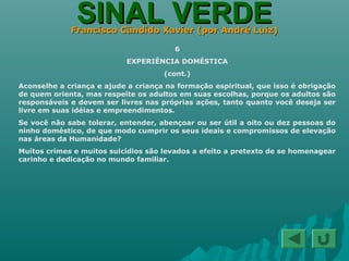 SINAL VERDESINAL VERDEFrancisco Cândido Xavier (por André Luiz)Francisco Cândido Xavier (por André Luiz)
6
EXPERIÊNCIA DOMÉSTICA
(cont.)
Aconselhe a criança e ajude a criança na formação espiritual, que isso é obrigação
de quem orienta, mas respeite os adultos em suas escolhas, porque os adultos são
responsáveis e devem ser livres nas próprias ações, tanto quanto você deseja ser
livre em suas idéias e empreendimentos.
Se você não sabe tolerar, entender, abençoar ou ser útil a oito ou dez pessoas do
ninho doméstico, de que modo cumprir os seus ideais e compromissos de elevação
nas áreas da Humanidade?
Muitos crimes e muitos suicídios são levados a efeito a pretexto de se homenagear
carinho e dedicação no mundo familiar.
 