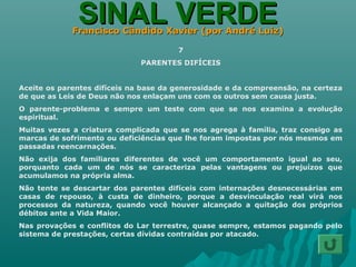 SINAL VERDESINAL VERDEFrancisco Cândido Xavier (por André Luiz)Francisco Cândido Xavier (por André Luiz)
7
PARENTES DIFÍCEIS
Aceite os parentes difíceis na base da generosidade e da compreensão, na certeza
de que as Leis de Deus não nos enlaçam uns com os outros sem causa justa.
O parente-problema e sempre um teste com que se nos examina a evolução
espiritual.
Muitas vezes a criatura complicada que se nos agrega à família, traz consigo as
marcas de sofrimento ou deficiências que lhe foram impostas por nós mesmos em
passadas reencarnações.
Não exija dos familiares diferentes de você um comportamento igual ao seu,
porquanto cada um de nós se caracteriza pelas vantagens ou prejuízos que
acumulamos na própria alma.
Não tente se descartar dos parentes difíceis com internações desnecessárias em
casas de repouso, à custa de dinheiro, porque a desvinculação real virá nos
processos da natureza, quando você houver alcançado a quitação dos próprios
débitos ante a Vida Maior.
Nas provações e conflitos do Lar terrestre, quase sempre, estamos pagando pelo
sistema de prestações, certas dívidas contraídas por atacado.
 