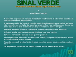 SINAL VERDESINAL VERDEFrancisco Cândido Xavier (por André Luiz)Francisco Cândido Xavier (por André Luiz)
8
AMBIENTE CASEIRO
A casa não é apenas um refúgio de madeira ou alvenaria, é o lar onde a união e o
companheirismo se desenvolvem.
A paisagem social da Terra se transformaria imediatamente para melhor se todos
nós, quando na condição de espíritos encarnados, nos tratássemos, dentro de
casa, pelo menos com a cortesia que dispensamos aos nossos amigos.
Respeite a higiene, mas não transfigure a limpeza em assunto de obsessão.
Enfeite o seu lar com os recursos da gentileza e do bom humor.
Colabore no trabalho caseiro, tanto quanto possível.
Sem organização de horário e previsão de tarefas, é impossível conservar a ordem
e a tranqüilidade dentro de casa.
Recorde que você precisa tanto de seus parentes quanto seus parentes precisam
de você.
Os pequeninos sacrifícios em família formam a base da felicidade no lar.
 
