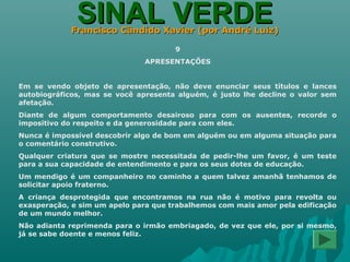 SINAL VERDESINAL VERDEFrancisco Cândido Xavier (por André Luiz)Francisco Cândido Xavier (por André Luiz)
9
APRESENTAÇÕES
Em se vendo objeto de apresentação, não deve enunciar seus títulos e lances
autobiográficos, mas se você apresenta alguém, é justo lhe decline o valor sem
afetação.
Diante de algum comportamento desairoso para com os ausentes, recorde o
impositivo do respeito e da generosidade para com eles.
Nunca é impossível descobrir algo de bom em alguém ou em alguma situação para
o comentário construtivo.
Qualquer criatura que se mostre necessitada de pedir-lhe um favor, é um teste
para a sua capacidade de entendimento e para os seus dotes de educação.
Um mendigo é um companheiro no caminho a quem talvez amanhã tenhamos de
solicitar apoio fraterno.
A criança desprotegida que encontramos na rua não é motivo para revolta ou
exasperação, e sim um apelo para que trabalhemos com mais amor pela edificação
de um mundo melhor.
Não adianta reprimenda para o irmão embriagado, de vez que ele, por si mesmo,
já se sabe doente e menos feliz.
 