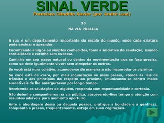 SINAL VERDESINAL VERDEFrancisco Cândido Xavier (por André Luiz)Francisco Cândido Xavier (por André Luiz)
10
NA VIA PÚBLICA
A rua é um departamento importante da escola do mundo, onde cada criatura
pode ensinar e aprender.
Encontrando amigos ou simples conhecidos, tome a iniciativa da saudação, usando
cordialidade e carinho sem excesso.
Caminhe em seu passo natural ou dentro da movimentação que se faça precisa,
como se deve igualmente viver: sem atropelar os outros.
Se você está num coletivo, acomode-se de maneira a não incomodar os vizinhos.
Se você está de carro, por mais inquietação ou mais pressa, atenda às leis de
trânsito e aos princípios do respeito ao próximo, imunizando-se contra males
suscetíveis de lhe amargurarem por longo tempo.
Recebendo as saudações de alguém, responda com espontaneidade e cortesia.
Não detenha companheiros na via pública, absorvendo-lhes tempo e atenção com
assuntos adiáveis para momento oportuno.
Ante a abordagem dessa ou daquela pessoa, pratique a bondade e a gentileza,
conquanto a pressa, freqüentemente, esteja em suas cogitações.
 