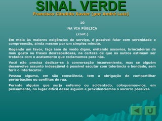 SINAL VERDESINAL VERDEFrancisco Cândido Xavier (por André Luiz)Francisco Cândido Xavier (por André Luiz)
10
NA VIA PÚBLICA
(cont.)
Em meio às maiores exigências de serviço, é possível falar com serenidade e
compreensão, ainda mesmo por um simples minuto.
Rogando um favor, faça isso de modo digno, evitando assovios, brincadeiras de
mau gosto ou frases desrespeitosas, na certeza de que os outros estimam ser
tratados com o acatamento que reclamamos para nós.
Você não precisa dedicar-se à conversação inconveniente, mas se alguém
desenvolve assunto indesejável é possível escutar com tolerância e bondade, sem
ferir o interlocutor.
Pessoa alguma, em são consciência, tem a obrigação de compartilhar
perturbações ou conflitos de rua.
Perante alguém que surja enfermo ou acidentado, coloquemos-nos, em
pensamento, no lugar difícil desse alguém e providenciemos o socorro possível.
 