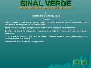 SINAL VERDESINAL VERDEFrancisco Cândido Xavier (por André Luiz)Francisco Cândido Xavier (por André Luiz)
11
COMÉRCIO E INTERCÂMBIO
(cont.)
Evitar anedotário chulo ou depreciativo, reconhecendo-se que as palavras criam
imagens e as imagens patrocinam ações.
Zombaria ou irritação complicam situações sem resolver os problemas.
Quando se sinta no dever de reclamar, não faça de seu verbo instrumento de
agressão.
O erro ou o engano dos outros talvez fossem nossos se estivéssemos nas
circunstâncias dos outros.
Afabilidade é caridade no trato pessoal.
 