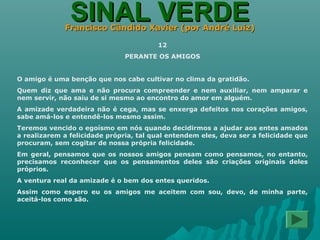 SINAL VERDESINAL VERDEFrancisco Cândido Xavier (por André Luiz)Francisco Cândido Xavier (por André Luiz)
12
PERANTE OS AMIGOS
O amigo é uma benção que nos cabe cultivar no clima da gratidão.
Quem diz que ama e não procura compreender e nem auxiliar, nem amparar e
nem servir, não saiu de si mesmo ao encontro do amor em alguém.
A amizade verdadeira não é cega, mas se enxerga defeitos nos corações amigos,
sabe amá-los e entendê-los mesmo assim.
Teremos vencido o egoísmo em nós quando decidirmos a ajudar aos entes amados
a realizarem a felicidade própria, tal qual entendem eles, deva ser a felicidade que
procuram, sem cogitar de nossa própria felicidade.
Em geral, pensamos que os nossos amigos pensam como pensamos, no entanto,
precisamos reconhecer que os pensamentos deles são criações originais deles
próprios.
A ventura real da amizade é o bem dos entes queridos.
Assim como espero eu os amigos me aceitem com sou, devo, de minha parte,
aceitá-los como são.
 