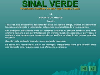 SINAL VERDESINAL VERDEFrancisco Cândido Xavier (por André Luiz)Francisco Cândido Xavier (por André Luiz)
12
PERANTE OS AMIGOS
(cont.)
Toda vez que buscarmos desacreditar esse ou aquele amigo, depois de havermos
trocado convivência e intimidade, estaremos desmoralizando a nós mesmos.
Em qualquer dificuldade com as relações afetivas é preciso lembrar que toda
criatura humana é um ser inteligente em transformação incessante, e, por vezes, a
mudança das pessoas que amamos não se verifica na direção de nossas próprias
escolhas.
Quanto mais amizade você der, mais amizade receberá.
Se Jesus nos recomendou amar aos inimigos, imaginemos com que imenso amor
nos compete amar aqueles que nos oferecem o coração.
 