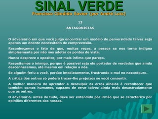 SINAL VERDESINAL VERDEFrancisco Cândido Xavier (por André Luiz)Francisco Cândido Xavier (por André Luiz)
13
ANTAGONISTAS
O adversário em que você julga encontrar um modelo de perversidade talvez seja
apenas um doente necessitado de compreensão.
Reconheçamos o fato de que, muitas vezes, a pessoa se nos torna indigna
simplesmente por não nos adotar os pontos de vista.
Nunca despreze o opositor, por mais ínfimo que pareça.
Respeitemos o inimigo, porque é possível seja ele portador de verdades que ainda
desconhecemos, até mesmo em relação a nós.
Se alguém feriu a você, perdoe imediatamente, frustrando o mal no nascedouro.
A crítica dos outros só poderá trazer-lhe prejuízos se você consentir.
A melhor maneira de aprender a desculpar os erros alheios é reconhecer que
também somos humanos, capazes de errar talvez ainda mais desastradamente
que os outros.
O adversário, antes de tudo, deve ser entendido por irmão que se caracteriza por
opiniões diferentes das nossas.
 