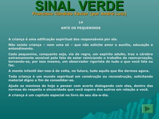 SINAL VERDESINAL VERDEFrancisco Cândido Xavier (por André Luiz)Francisco Cândido Xavier (por André Luiz)
14
ANTE OS PEQUENINOS
A criança é uma edificação espiritual dos responsáveis por ela.
Não existe criança – nem uma só – que não solicite amor e auxílio, educação e
entendimento.
Cada pequenino, conquanto seja, via de regra, um espírito adulto, traz o cérebro
extremamente sensível pelo fato de estar reiniciando o trabalho da reencarnação,
tornando-se, por isso mesmo, um observador rigorista de tudo o que você fala ou
faz.
A mente infantil dar-nos-á de volta, no futuro, tudo aquilo que lhe dermos agora.
Toda criança é um mundo espiritual em construção ou reconstrução, solicitando
material digno a fim de consolidar-se.
Ajude os meninos de hoje a pensar com acerto dialogando com eles, dentro das
normas do respeito e sinceridade que você espera dos outros em relação a você.
A criança é um capítulo especial no livro do seu dia-a-dia.
 