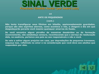SINAL VERDESINAL VERDEFrancisco Cândido Xavier (por André Luiz)Francisco Cândido Xavier (por André Luiz)
14
ANTE OS PEQUENINOS
(cont.)
Não tente transfigurar seus filinhos em bibelôs, apaixonadamente guardados,
porque são eles espíritos eternos, como acontece a nós, e chegará o dia em que
despedaçarão perante você mesmo quaisquer amarras de ilusão.
Se você encontra algum pirralho de maneiras desabridas ou de formação
inconveniente, não estabeleça censura, reconhecendo que o serviço de reeducação
dele, na essência, pertence aos pais ou aos responsáveis e não a você.
Se veio a sofrer algum prejuízo em casa, por depredações de pequenos travessos,
esqueça isso, refletindo no amor e na consideração que você deve aos adultos que
respondem por eles.
 