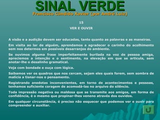 SINAL VERDESINAL VERDEFrancisco Cândido Xavier (por André Luiz)Francisco Cândido Xavier (por André Luiz)
15
VER E OUVIR
A visão e a audição devem ser educadas, tanto quanto as palavras e as maneiras.
Em visita ao lar de alguém, aprendamos a agradecer o carinho do acolhimento
sem nos determos em possíveis desarranjos do ambiente.
Se ouvimos alguma frase imperfeitamente burilada na voz de pessoa amiga,
apreciemos a intenção e o sentimento, na elevação em que se articula, sem
anotar-lhe o desalinho gramatical.
Veja com bondade e ouça com lógica.
Saibamos ver os quadros que nos cercam, sejam eles quais forem, sem sombra de
malícia a tisnar-nos o pensamento.
Registrando anedotas inconvenientes, em torno de acontecimentos e pessoas,
tenhamos suficiente coragem de acomodá-las no arquivo do silêncio.
Toda impressão negativa ou maldosa que se transmite aos amigos, em forma de
confidência, é o mesmo que propinar-lhes veneno através dos ouvidos.
Em qualquer circunstância, é preciso não esquecer que podemos ver e ouvir para
compreender e auxiliar.
 