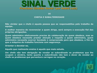 SINAL VERDESINAL VERDEFrancisco Cândido Xavier (por André Luiz)Francisco Cândido Xavier (por André Luiz)
16
CHEFIA E SUBALTERNIDADE
Não olvidar que o chefe é aquela pessoa que se responsabiliza pelo trabalho da
equipe.
A melhor maneira de reverenciar a quem dirige, será sempre a execução fiel das
próprias obrigações.
Quem administra efetivamente precisa da colaboração de quem obedece, mas se
quem obedece necessita prestar atenção e respeito a quem administra, quem
administra necessita exercer bondade e compreensão para que obedece, a fim de
que a máquina do trabalho funcione com segurança.
Orientar e devotar-se.
Aquele que realmente ensina é aquele que mais estuda.
Um chefe não tem obrigação de revelar as subordinado os problemas que lhe
ocupam o cérebro, tanto quanto o subordinado não tem o dever de revelar ao
chefe os problemas que porventura carregue no coração.
 