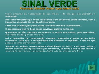 SINAL VERDESINAL VERDEFrancisco Cândido Xavier (por André Luiz)Francisco Cândido Xavier (por André Luiz)
Todos sabemos da necessidade de paz íntima - da paz que nos patrocine a
segurança.
Não desconhecemos que todos respiramos num oceano de ondas mentais, com o
impositivo de ajustá-las em benefício próprio.
Vasto mar de vibrações permutadas. Emitimos forças e recebemo-las.
O pensamento vige na base desse inevitável sistema de trocas.
Queiramos ou não, afetamos os outros e os outros nos afetam, pelo mecanismo
das idéias criadas por nós mesmos.
Daí o imperativo de compreensão, simpatia, aprovação e apoio de que todos
carecemos, para que a tranqüilidade nos sustente o equilíbrio a fim de que
possamos viver proveitosamente.
Instado por amigos, presentemente domiciliados na Terra, a escrever sobre o
melhor processo de angariar vibrações favoráveis, de modo a que se lhes facilite a
caminhada nas vias da reencarnação, André Luiz nos oferece este livro.
 