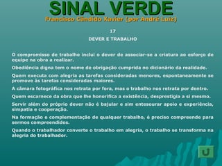 SINAL VERDESINAL VERDEFrancisco Cândido Xavier (por André Luiz)Francisco Cândido Xavier (por André Luiz)
17
DEVER E TRABALHO
O compromisso de trabalho inclui o dever de associar-se a criatura ao esforço de
equipe na obra a realizar.
Obediência digna tem o nome de obrigação cumprida no dicionário da realidade.
Quem executa com alegria as tarefas consideradas menores, espontaneamente se
promove às tarefas consideradas maiores.
A câmara fotográfica nos retrata por fora, mas o trabalho nos retrata por dentro.
Quem escarnece da obra que lhe honorifica a existência, desprestigia a si mesmo.
Servir além do próprio dever não é bajular e sim entesourar apoio e experiência,
simpatia e cooperação.
Na formação e complementação de qualquer trabalho, é preciso compreende para
sermos compreendidos.
Quando o trabalhador converte o trabalho em alegria, o trabalho se transforma na
alegria do trabalhador.
 