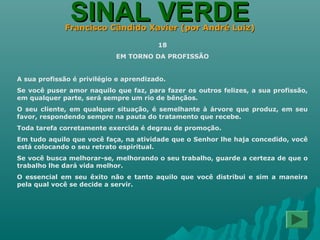 SINAL VERDESINAL VERDEFrancisco Cândido Xavier (por André Luiz)Francisco Cândido Xavier (por André Luiz)
18
EM TORNO DA PROFISSÃO
A sua profissão é privilégio e aprendizado.
Se você puser amor naquilo que faz, para fazer os outros felizes, a sua profissão,
em qualquer parte, será sempre um rio de bênçãos.
O seu cliente, em qualquer situação, é semelhante à árvore que produz, em seu
favor, respondendo sempre na pauta do tratamento que recebe.
Toda tarefa corretamente exercida é degrau de promoção.
Em tudo aquilo que você faça, na atividade que o Senhor lhe haja concedido, você
está colocando o seu retrato espiritual.
Se você busca melhorar-se, melhorando o seu trabalho, guarde a certeza de que o
trabalho lhe dará vida melhor.
O essencial em seu êxito não e tanto aquilo que você distribui e sim a maneira
pela qual você se decide a servir.
 