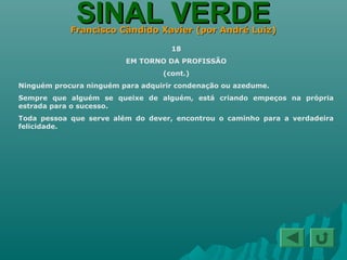 SINAL VERDESINAL VERDEFrancisco Cândido Xavier (por André Luiz)Francisco Cândido Xavier (por André Luiz)
18
EM TORNO DA PROFISSÃO
(cont.)
Ninguém procura ninguém para adquirir condenação ou azedume.
Sempre que alguém se queixe de alguém, está criando empeços na própria
estrada para o sucesso.
Toda pessoa que serve além do dever, encontrou o caminho para a verdadeira
felicidade.
 