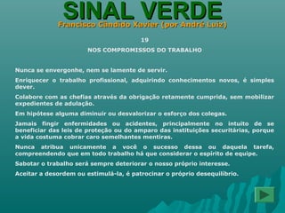 SINAL VERDESINAL VERDEFrancisco Cândido Xavier (por André Luiz)Francisco Cândido Xavier (por André Luiz)
19
NOS COMPROMISSOS DO TRABALHO
Nunca se envergonhe, nem se lamente de servir.
Enriquecer o trabalho profissional, adquirindo conhecimentos novos, é simples
dever.
Colabore com as chefias através da obrigação retamente cumprida, sem mobilizar
expedientes de adulação.
Em hipótese alguma diminuir ou desvalorizar o esforço dos colegas.
Jamais fingir enfermidades ou acidentes, principalmente no intuito de se
beneficiar das leis de proteção ou do amparo das instituições securitárias, porque
a vida costuma cobrar caro semelhantes mentiras.
Nunca atribua unicamente a você o sucesso dessa ou daquela tarefa,
compreendendo que em todo trabalho há que considerar o espírito de equipe.
Sabotar o trabalho será sempre deteriorar o nosso próprio interesse.
Aceitar a desordem ou estimulá-la, é patrocinar o próprio desequilíbrio.
 