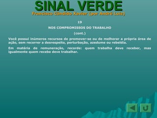 SINAL VERDESINAL VERDEFrancisco Cândido Xavier (por André Luiz)Francisco Cândido Xavier (por André Luiz)
19
NOS COMPROMISSOS DO TRABALHO
(cont.)
Você possui inúmeros recursos de promover-se ou de melhorar a própria área de
ação, sem recorrer a desrespeito, perturbação, azedume ou rebeldia.
Em matéria de remuneração, recorde: quem trabalha deve receber, mas
igualmente quem recebe deve trabalhar.
 