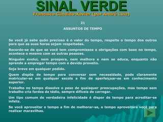 SINAL VERDESINAL VERDEFrancisco Cândido Xavier (por André Luiz)Francisco Cândido Xavier (por André Luiz)
21
ASSUNTOS DE TEMPO
Se você já sabe quão precioso é o valor do tempo, respeite o tempo dos outros
para que as suas horas sejam respeitadas.
Recorde-se de que se você tem compromissos e obrigações com base no tempo,
acontece o mesmo com as outras pessoas.
Ninguém evolui, nem prospera, nem melhora e nem se educa, enquanto não
aprende a empregar tempo com o devido proveito.
Seja breve em qualquer pedido.
Quem dispõe de tempo para conversar sem necessidade, pode claramente
matricular-se em qualquer escola a fim de aperfeiçoar-se em conhecimento
superior.
Trabalho no tempo dissolve o peso de quaisquer preocupações, mas tempo sem
trabalho cria fardos de tédio, sempre difíceis de carregar.
Um tipo comum de verdadeira infelicidade é dispor de tempo para acreditar-se
infeliz.
Se você aproveitar o tempo a fim de melhorar-se, o tempo aproveitará você para
realizar maravilhas.
 