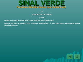 SINAL VERDESINAL VERDEFrancisco Cândido Xavier (por André Luiz)Francisco Cândido Xavier (por André Luiz)
21
ASSUNTOS DE TEMPO
(cont.)
Observe quanto serviço se pode efetuar em meia hora.
Quem diz que o tempo traz apenas desilusões, é que não tem feito outra coisa
senão iludir-se.
 